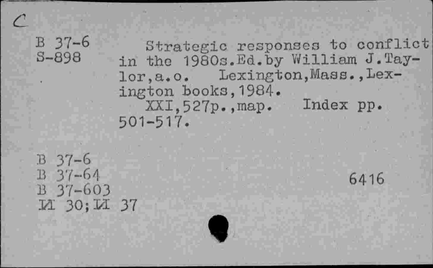 ﻿B 37-6 3-898
Strategie responses to conflict in the 1980s.Ed.by William J.Taylor,a. o. Lexington,Mass.Lexington books,1984.
XXI,527p.,map. Index pp. 501-517.
B 37-6
B 37-6/]
B 37-603
M 30;M 37
6416